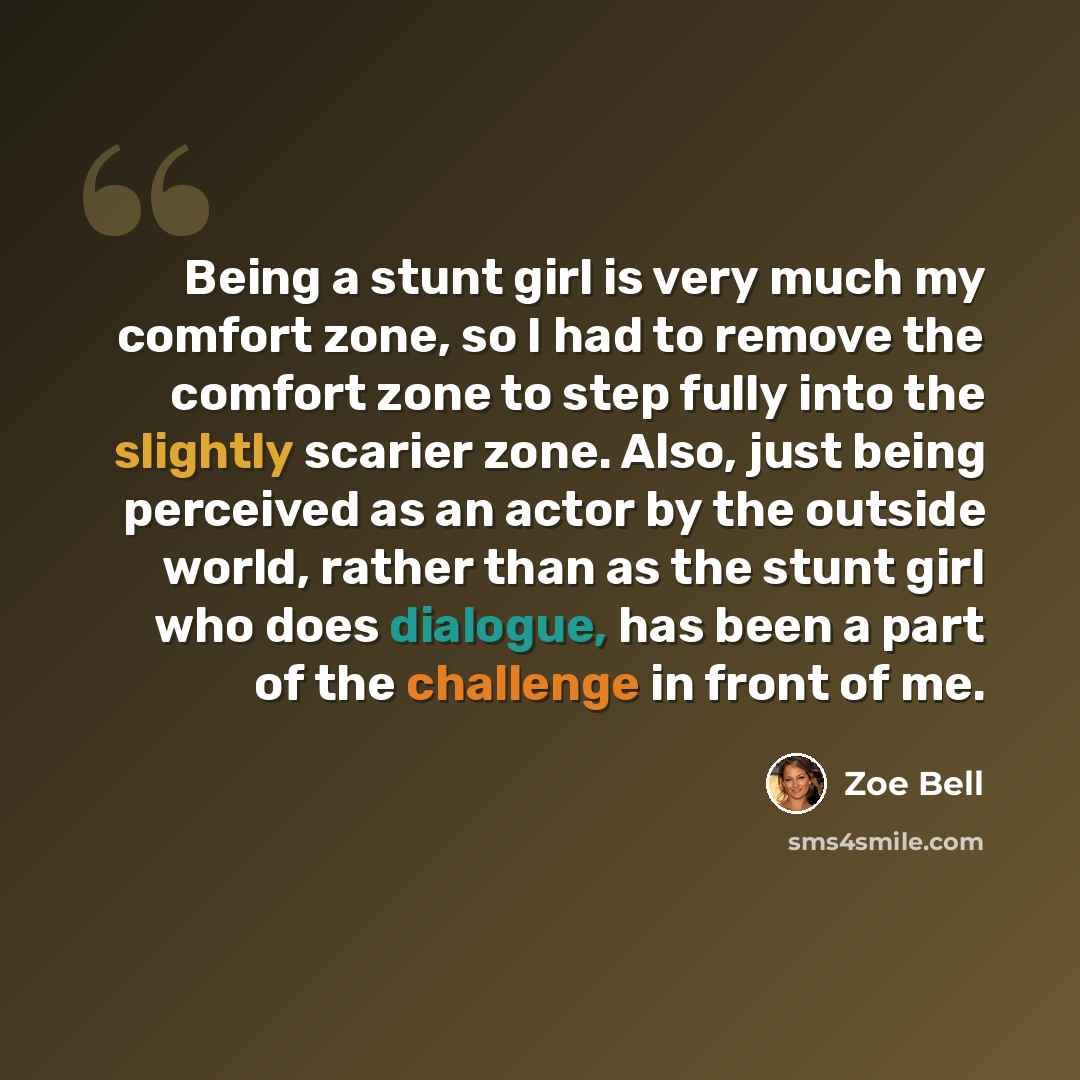 “Being a stunt girl is very much my comfort zone, so I had to remove the comfort zone to step fully into the slightly scarier zone. Also, just being perceived as an actor by the outside world, rather than as the stunt girl who does dialogue, has been a part of the challenge in front of me.” quote by Zoe Bell