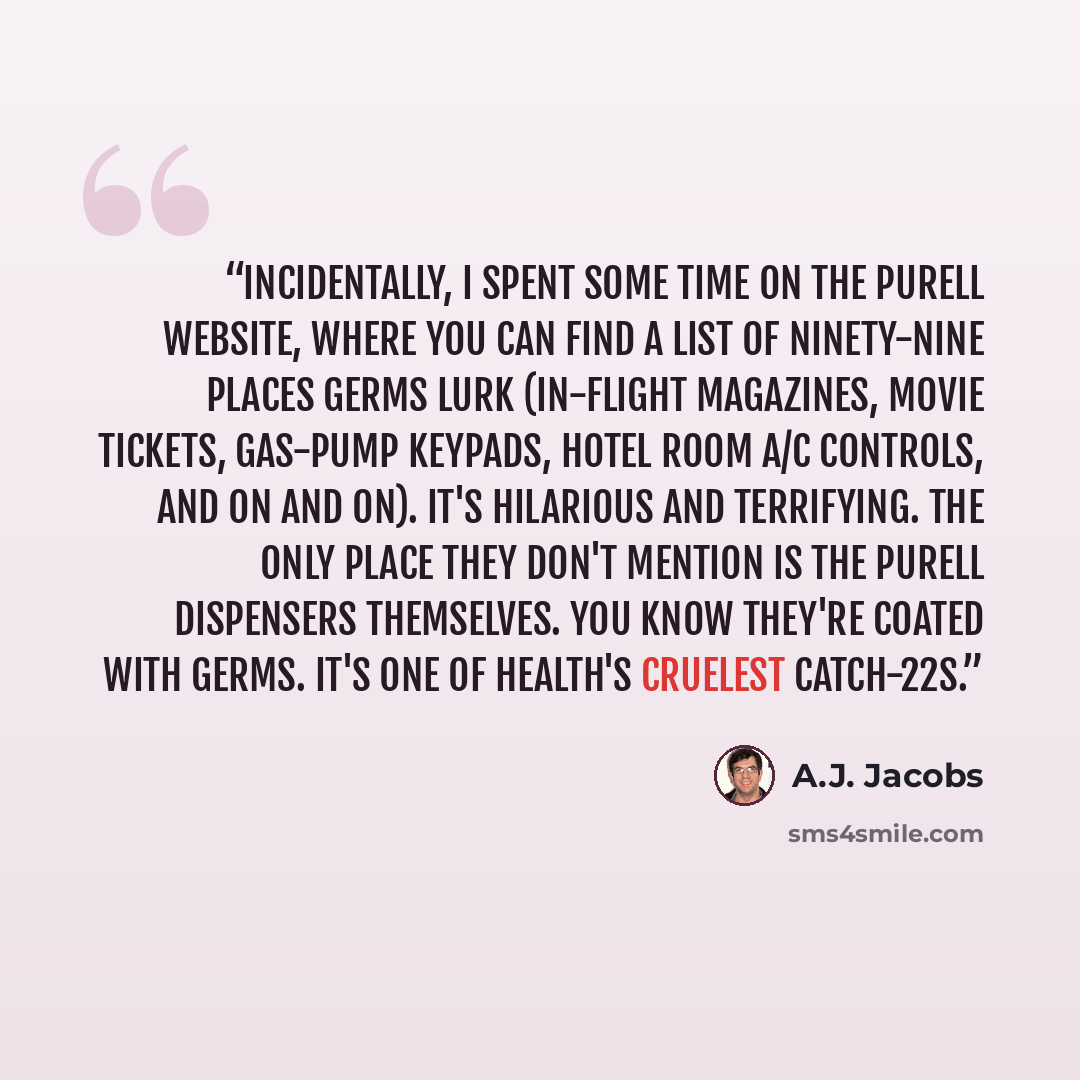 “Incidentally, I spent some time on the Purell website, where you can find a list of ninety-nine places germs lurk (in-flight magazines, movie tickets, gas-pump keypads, hotel room a/c controls, and on and on). It's hilarious and terrifying. The only place they don't mention is the Purell…” quote by A.J. Jacobs