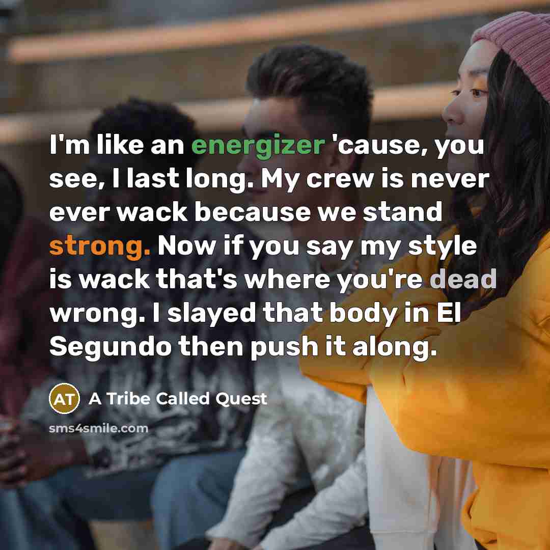 “I'm like an energizer 'cause, you see, I last long. My crew is never ever wack because we stand strong. Now if you say my style is wack that's where you're dead wrong. I slayed that body in El Segundo then push it along.” quote by A Tribe Called Quest