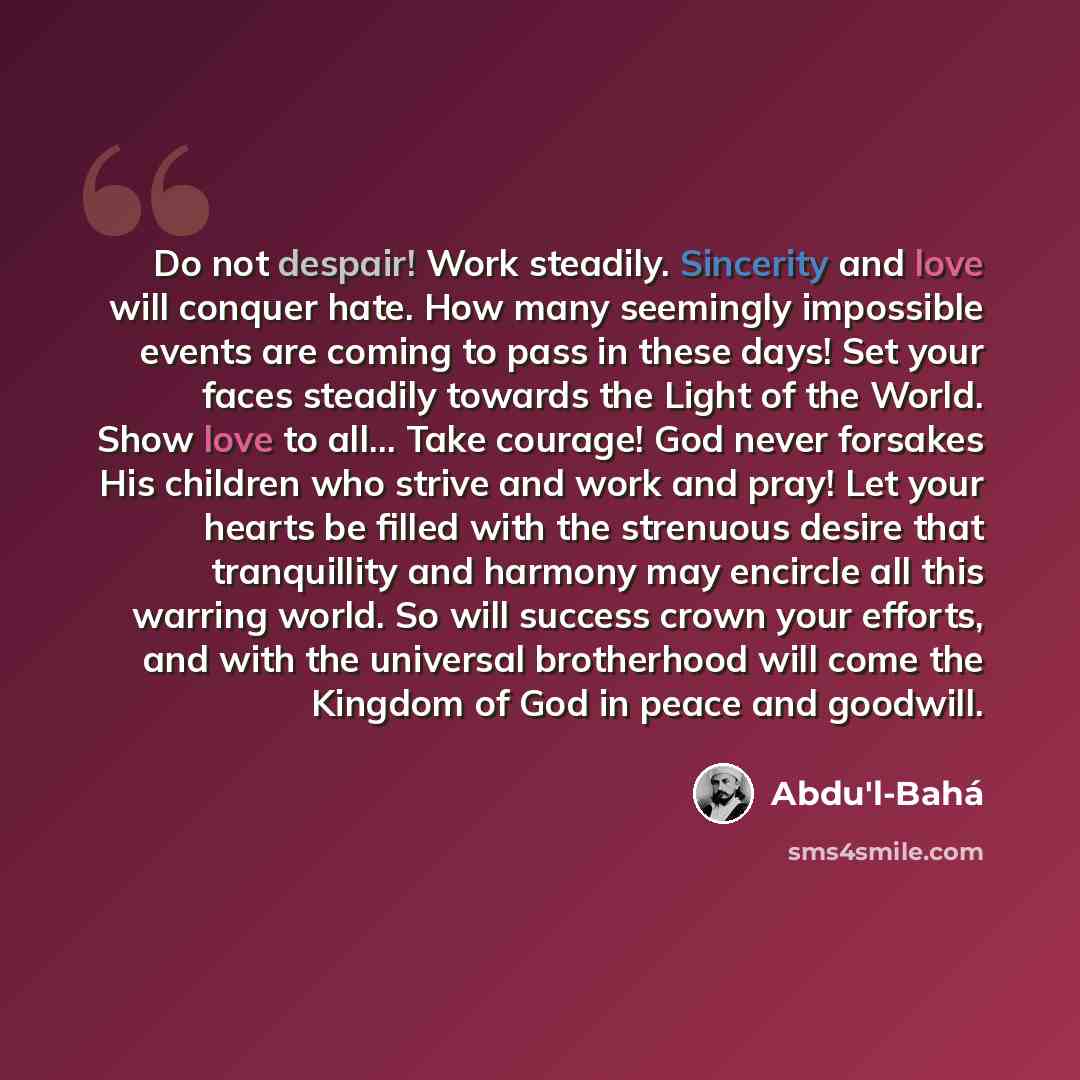 “Do not despair! Work steadily. Sincerity and love will conquer hate. How many seemingly impossible events are coming to pass in these days! Set your faces steadily towards the Light of the World. Show love to all... Take courage! God never forsakes His children who strive and work and pray! Let…” quote by Abdu'l-Bahá
