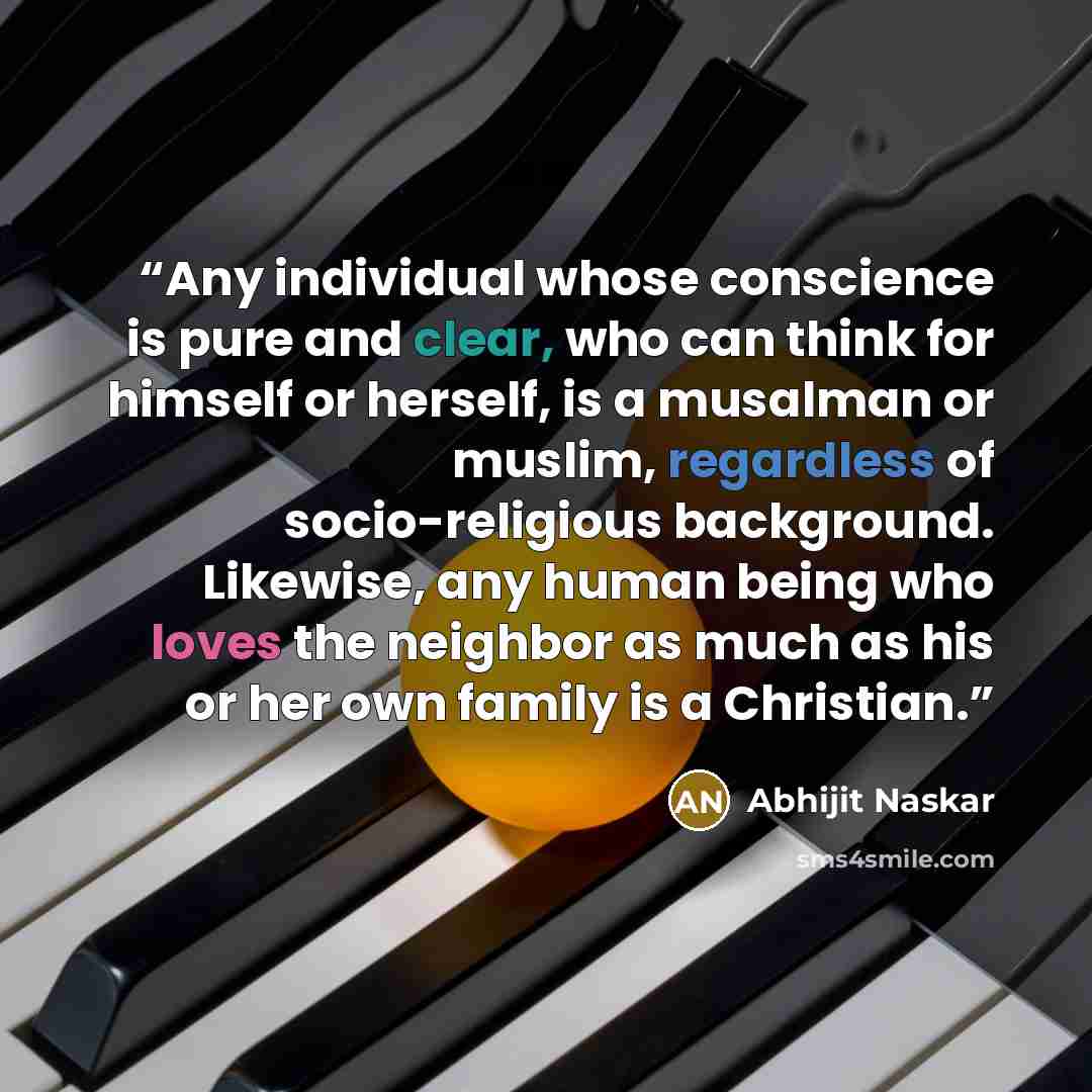“Any individual whose conscience is pure and clear, who can think for himself or herself, is a musalman or muslim, regardless of socio-religious background. Likewise, any human being who loves the neighbor as much as his or her own family is a Christian.” quote by Abhijit Naskar