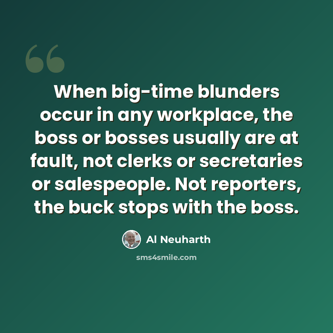 “When big-time blunders occur in any workplace, the boss or bosses usually are at fault, not clerks or secretaries or salespeople. Not reporters, the buck stops with the boss.” quote by Al Neuharth