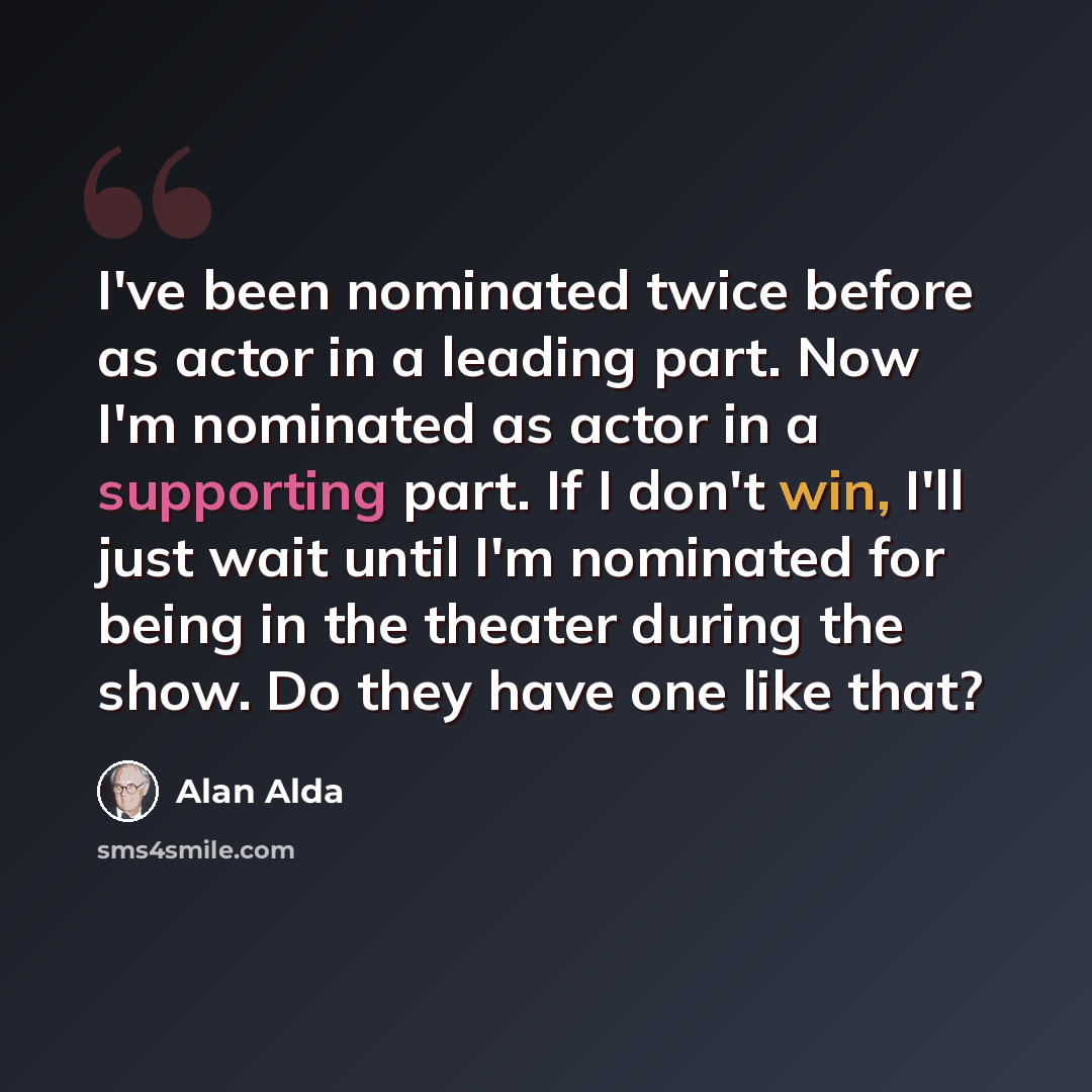 “I've been nominated twice before as actor in a leading part. Now I'm nominated as actor in a supporting part. If I don't win, I'll just wait until I'm nominated for being in the theater during the show. Do they have one like that?” quote by Alan Alda