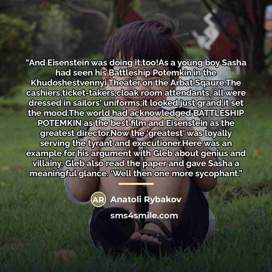 “And Eisenstein was doing it,too!As a young boy Sasha had seen his Battleship Potemkin in the Khudoshestvennyi Theater on the Arbat Sqaure.The cashiers,ticket-takers,cloak room attendants, all were dressed in sailors' uniforms;it looked just grand,it set the mood.The world had acknowledged…” quote by Anatoli Rybakov