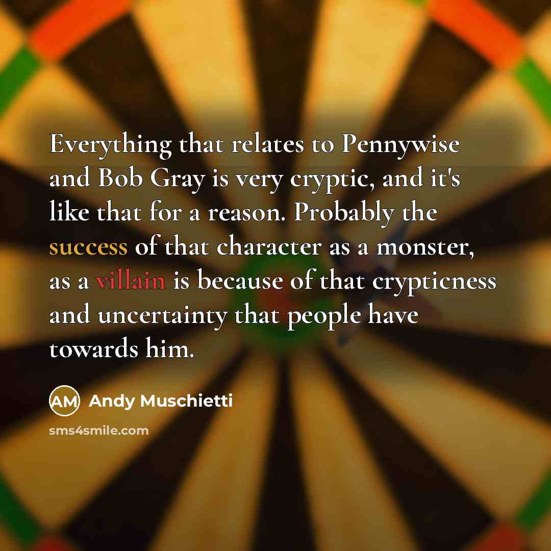 “Everything that relates to Pennywise and Bob Gray is very cryptic, and it's like that for a reason. Probably the success of that character as a monster, as a villain is because of that crypticness and uncertainty that people have towards him.” quote by Andy Muschietti