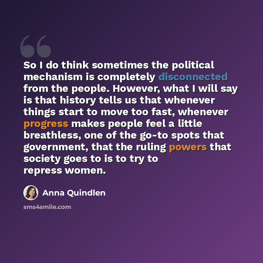 “So I do think sometimes the political mechanism is completely disconnected from the people. However, what I will say is that history tells us that whenever things start to move too fast, whenever progress makes people feel a little breathless, one of the go-to spots that government, that the…” quote by Anna Quindlen