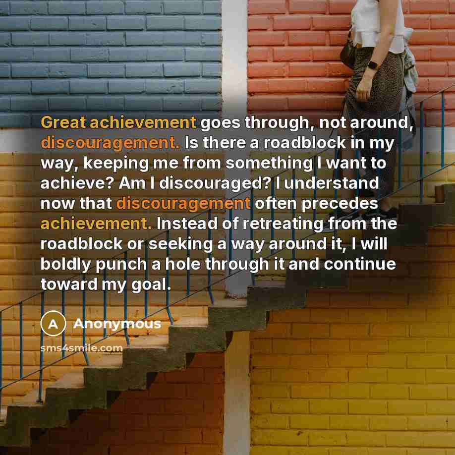 “Great achievement goes through, not around, discouragement. Is there a roadblock in my way, keeping me from something I want to achieve? Am I discouraged? I understand now that discouragement often precedes achievement. Instead of retreating from the roadblock or seeking a way around it, I will…” quote by Anonymous