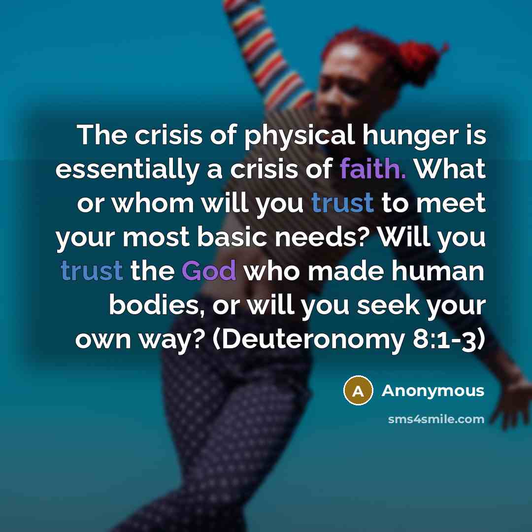 “The crisis of physical hunger is essentially a crisis of faith. What or whom will you trust to meet your most basic needs? Will you trust the God who made human bodies, or will you seek your own way? (Deuteronomy 8:1-3)” quote by Anonymous