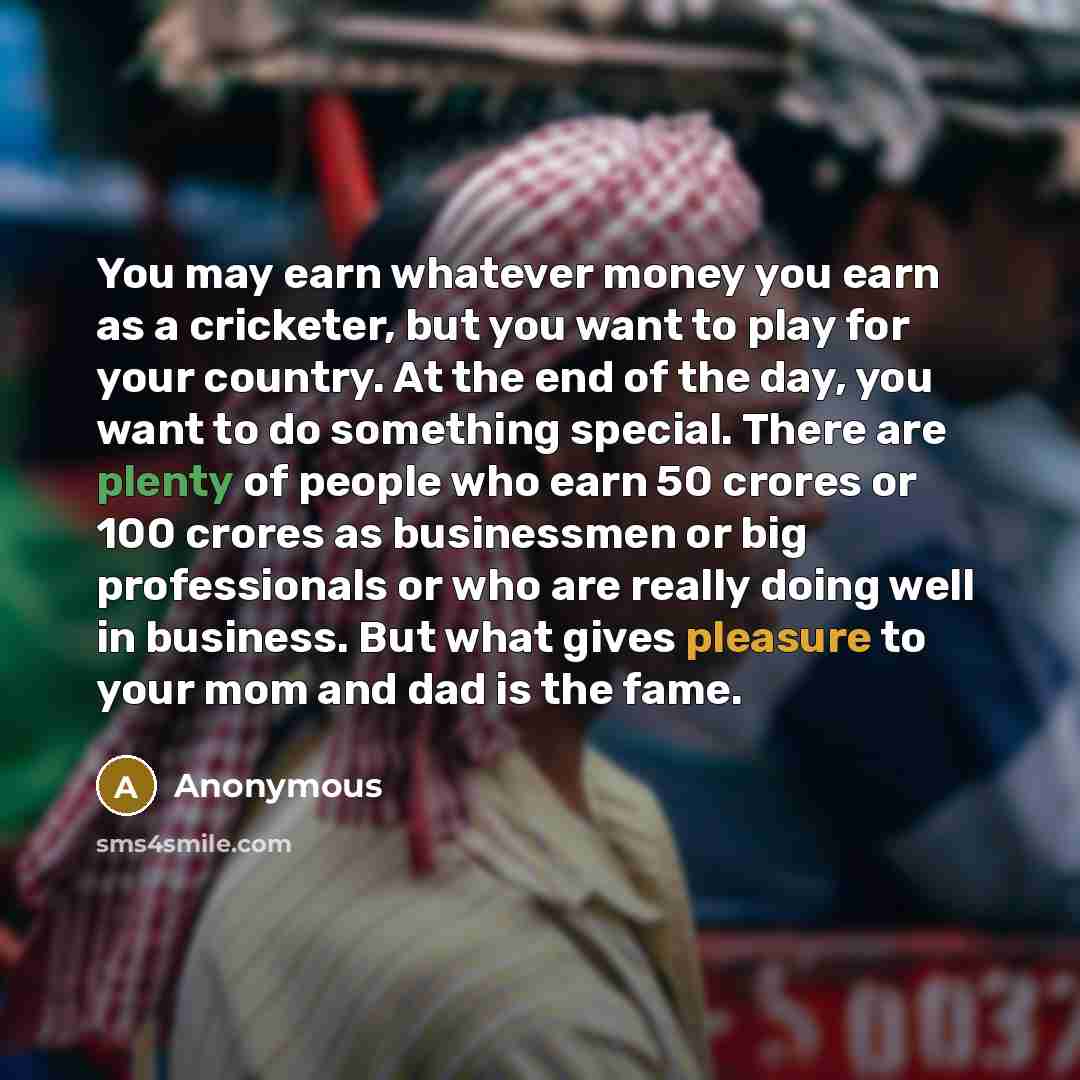 “You may earn whatever money you earn as a cricketer, but you want to play for your country. At the end of the day, you want to do something special. There are plenty of people who earn 50 crores or 100 crores as businessmen or big professionals or who are really doing well in business. But what…” quote by Anonymous