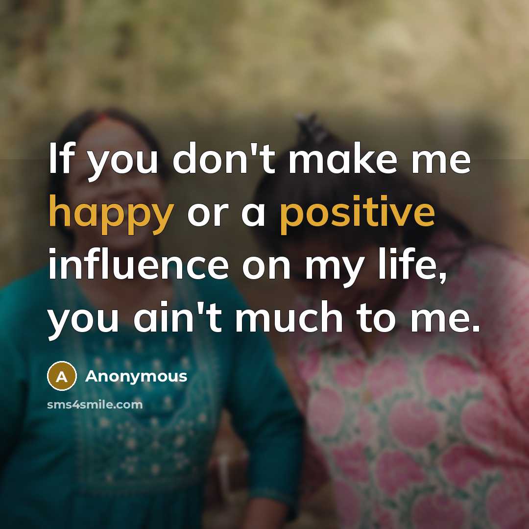 “If you don't make me happy or a positive influence on my life, you ain't much to me.” quote by Anonymous