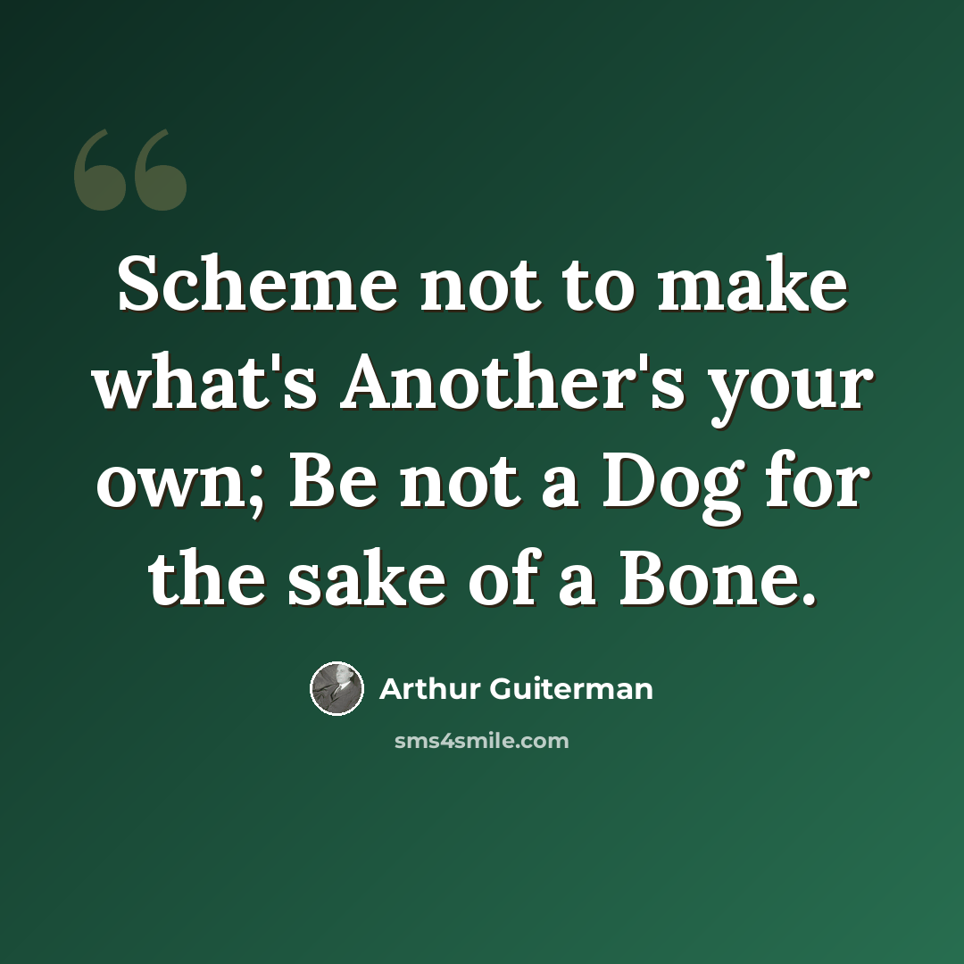 “Scheme not to make what's Another's your own; Be not a Dog for the sake of a Bone.” quote by Arthur Guiterman