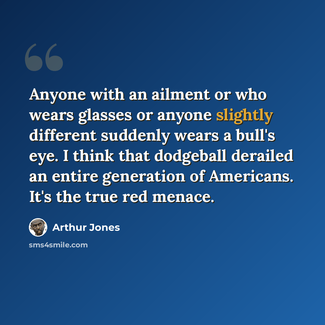 “Anyone with an ailment or who wears glasses or anyone slightly different suddenly wears a bull's eye. I think that dodgeball derailed an entire generation of Americans. It's the true red menace.” quote by Arthur Jones