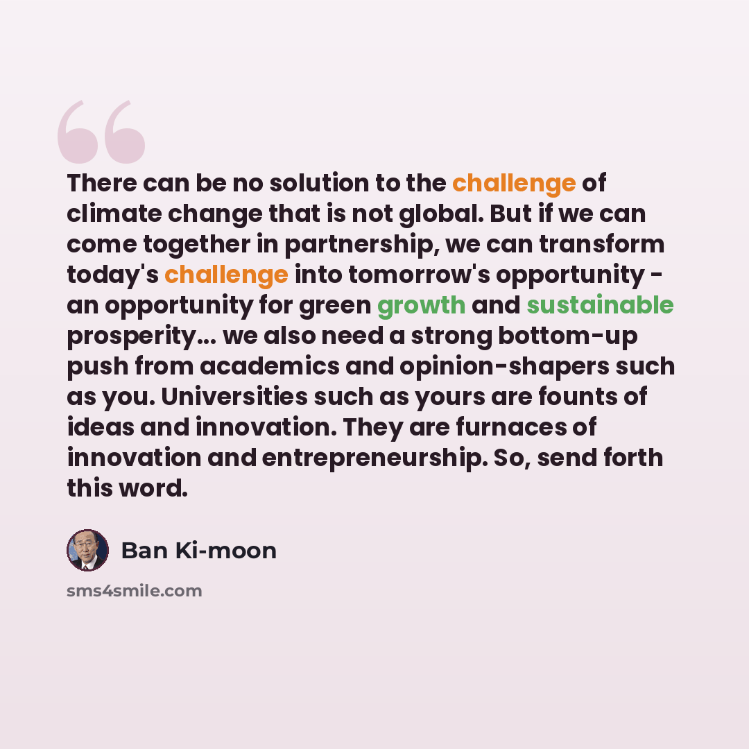 “There can be no solution to the challenge of climate change that is not global. But if we can come together in partnership, we can transform today's challenge into tomorrow's opportunity - an opportunity for green growth and sustainable prosperity... we also need a strong bottom-up push from…” quote by Ban Ki-moon