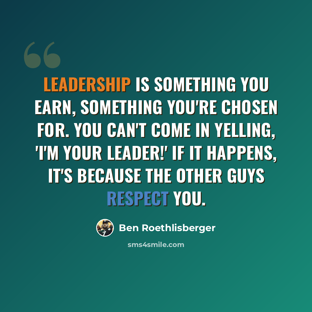 “Leadership is something you earn, something you're chosen for. You can't come in yelling, 'I'm your leader!' If it happens, it's because the other guys respect you.” quote by Ben Roethlisberger
