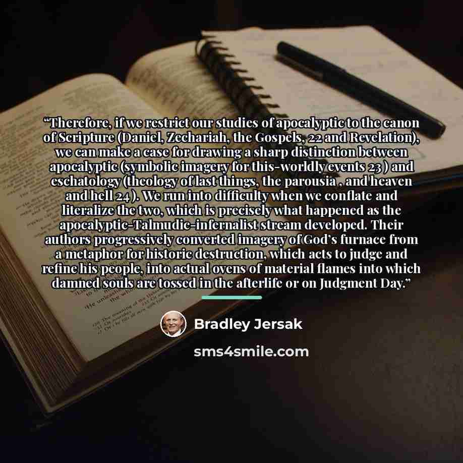 “Therefore, if we restrict our studies of apocalyptic to the canon of Scripture (Daniel, Zechariah, the Gospels, 22 and Revelation), we can make a case for drawing a sharp distinction between apocalyptic (symbolic imagery for this-worldly events 23 ) and eschatology (theology of last things, the…” quote by Bradley Jersak