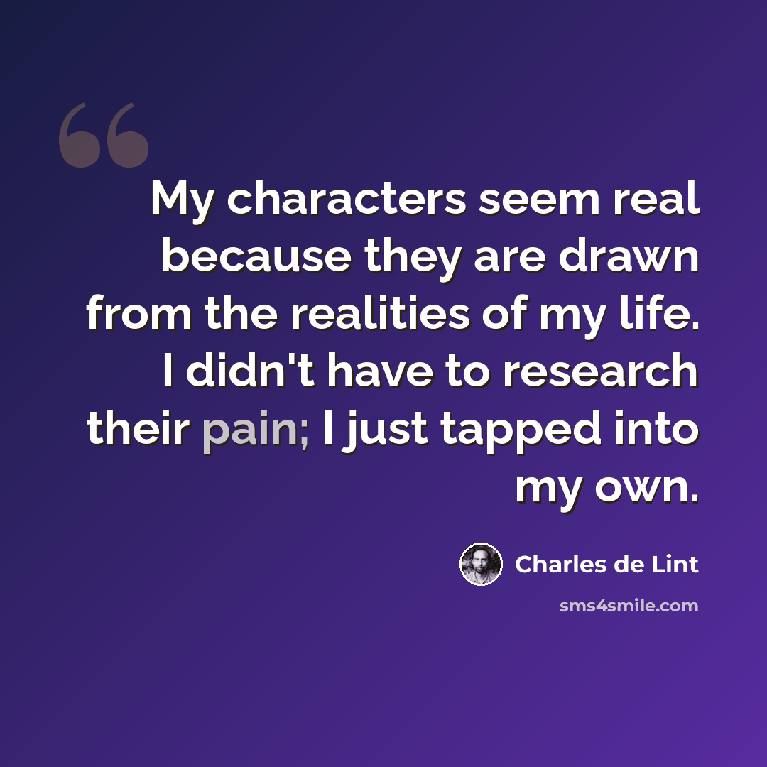 “My characters seem real because they are drawn from the realities of my life. I didn't have to research their pain; I just tapped into my own.” quote by Charles de Lint