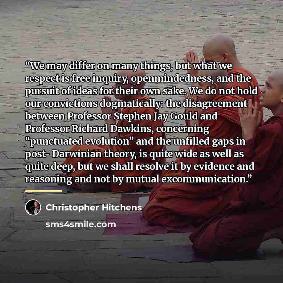 “We may differ on many things, but what we respect is free inquiry, openmindedness, and the pursuit of ideas for their own sake. We do not hold our convictions dogmatically: the disagreement between Professor Stephen Jay Gould and Professor Richard Dawkins, concerning “punctuated evolution” and the…” quote by Christopher Hitchens