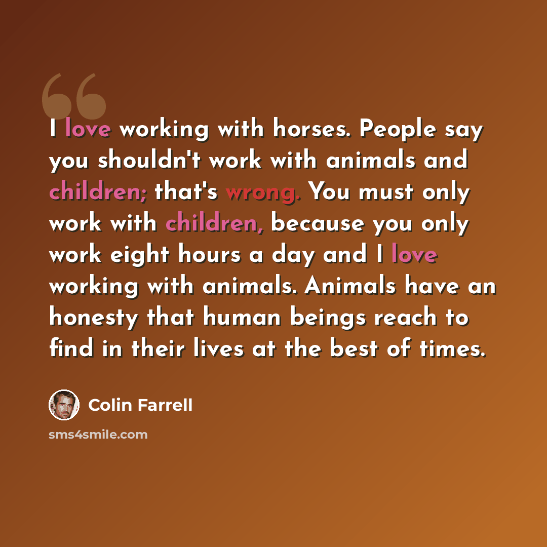 “I love working with horses. People say you shouldn't work with animals and children; that's wrong. You must only work with children, because you only work eight hours a day and I love working with animals. Animals have an honesty that human beings reach to find in their lives at the best of times.” quote by Colin Farrell