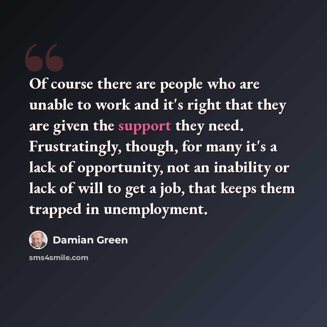 “Of course there are people who are unable to work and it's right that they are given the support they need. Frustratingly, though, for many it's a lack of opportunity, not an inability or lack of will to get a job, that keeps them trapped in unemployment.” quote by Damian Green
