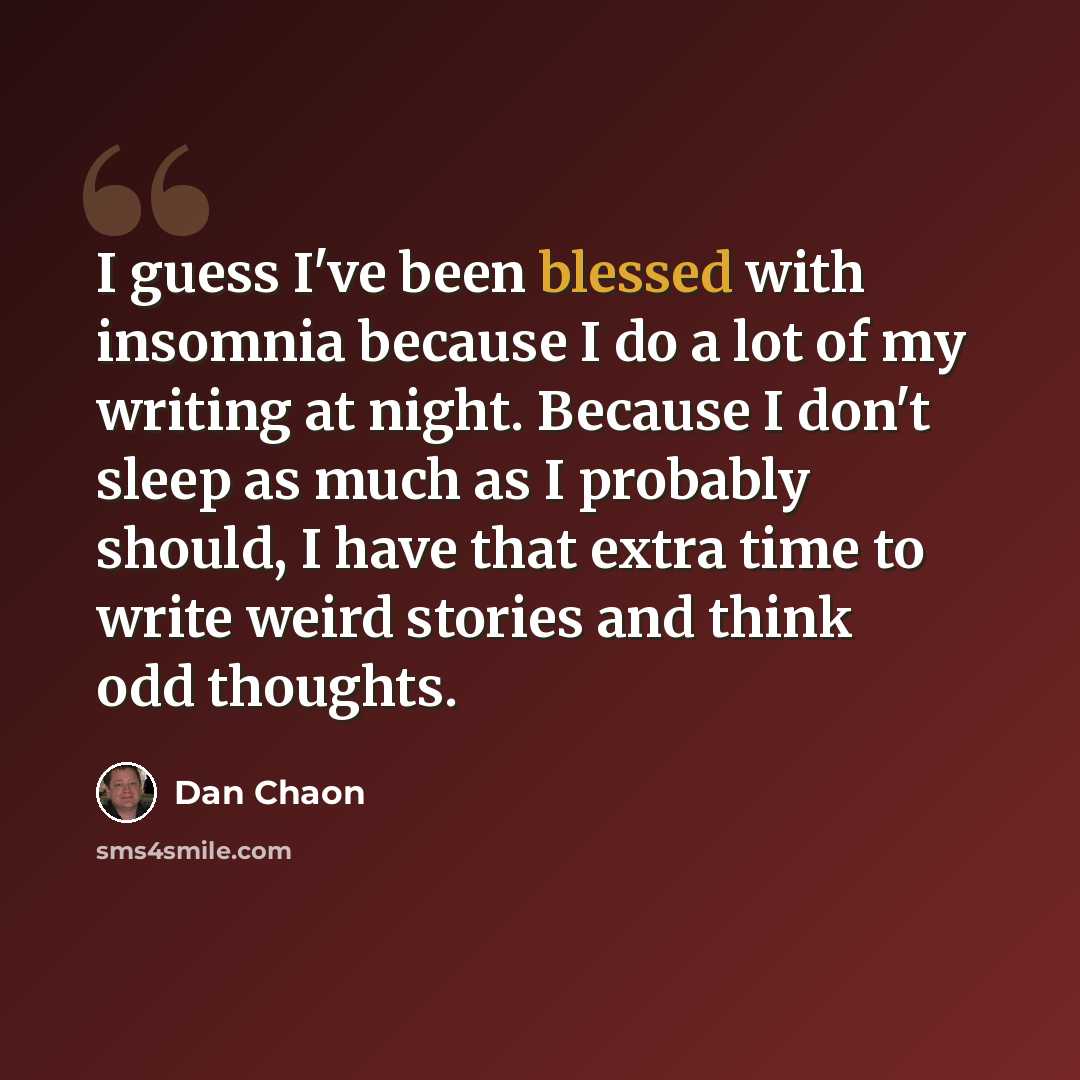 “I guess I've been blessed with insomnia because I do a lot of my writing at night. Because I don't sleep as much as I probably should, I have that extra time to write weird stories and think odd thoughts.” quote by Dan Chaon