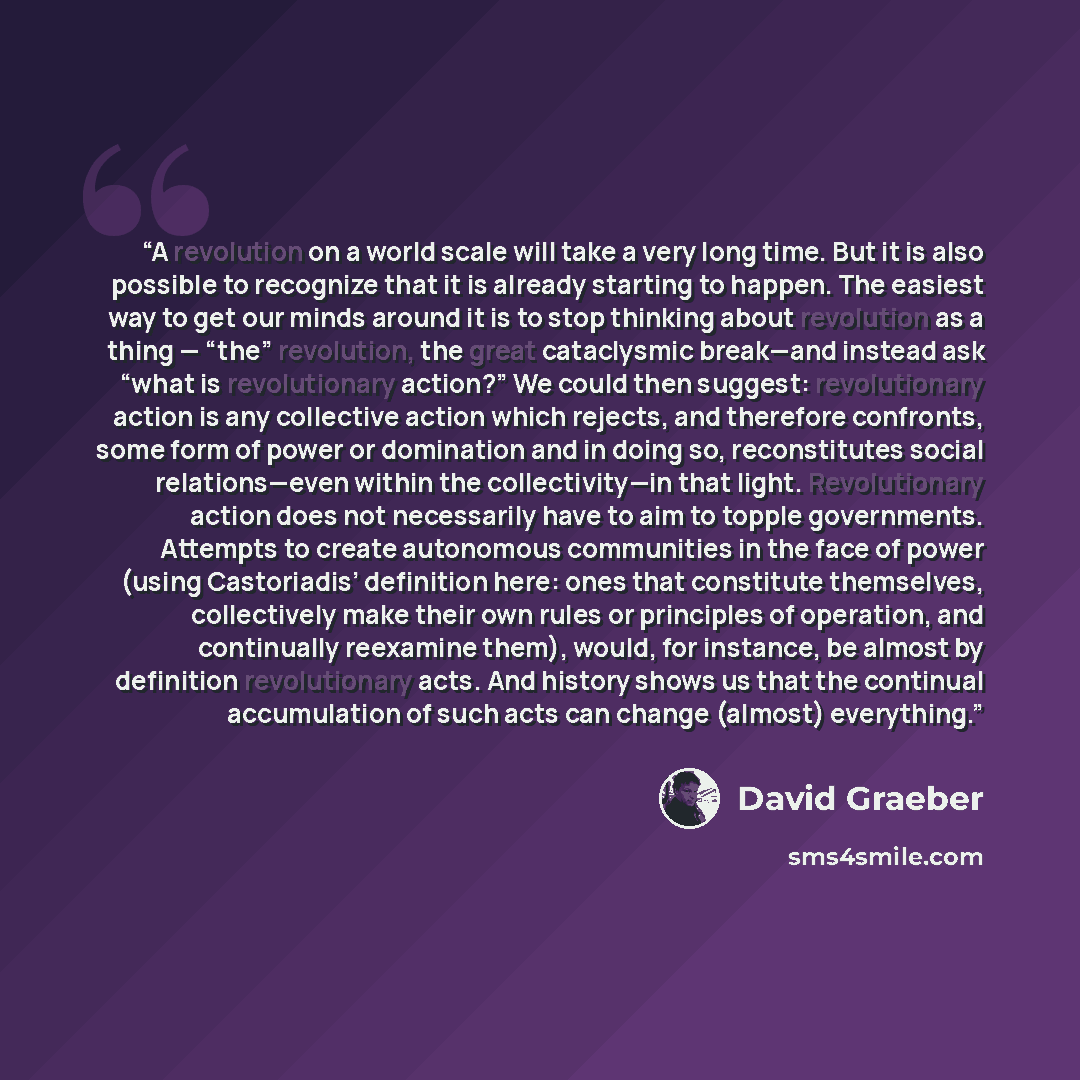 “A revolution on a world scale will take a very long time. But it is also possible to recognize that it is already starting to happen. The easiest way to get our minds around it is to stop thinking about revolution as a thing — “the” revolution, the great cataclysmic break—and instead ask “what is…” quote by David Graeber