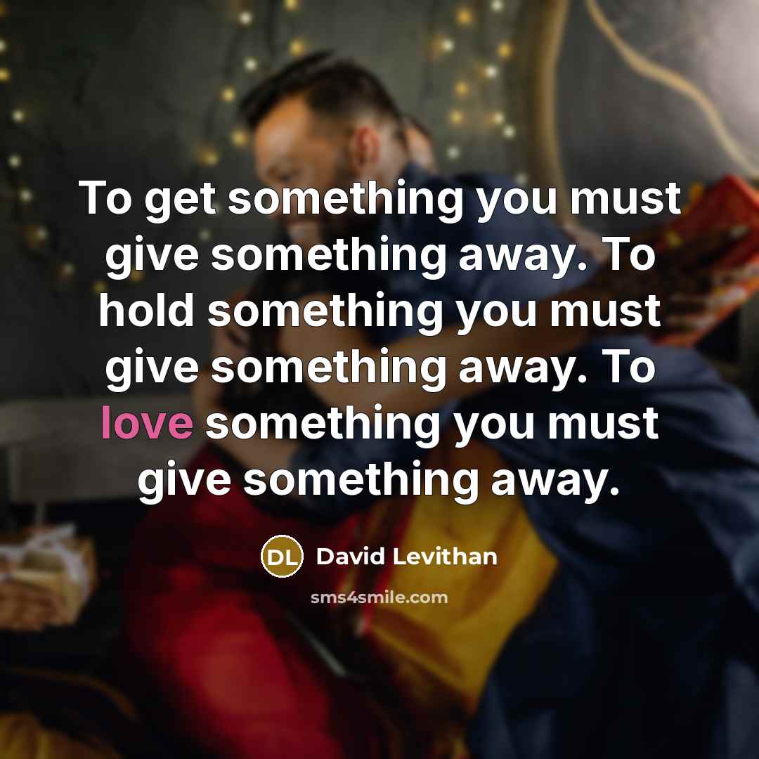 “To get something you must give something away. To hold something you must give something away. To love something you must give something away.” quote by David Levithan