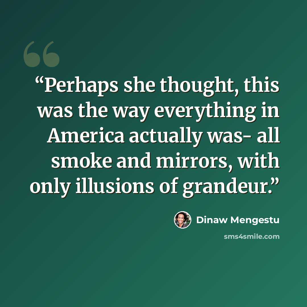 “Perhaps she thought, this was the way everything in America actually was- all smoke and mirrors, with only illusions of grandeur.” quote by Dinaw Mengestu
