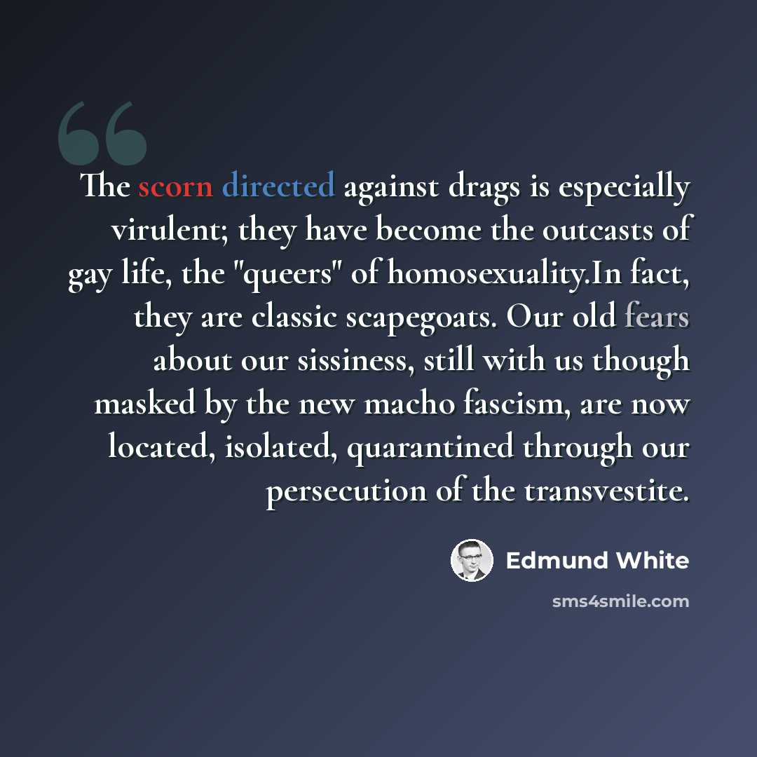 “The scorn directed against drags is especially virulent; they have become the outcasts of gay life, the "queers" of homosexuality.In fact, they are classic scapegoats. Our old fears about our sissiness, still with us though masked by the new macho fascism, are now located, isolated, quarantined…” quote by Edmund White