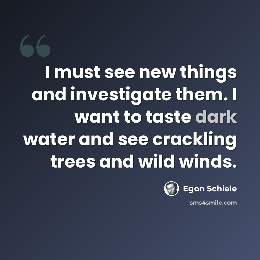 “I must see new things and investigate them. I want to taste dark water and see crackling trees and wild winds.” quote by Egon Schiele