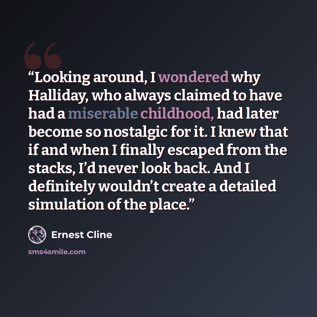 “Looking around, I wondered why Halliday, who always claimed to have had a miserable childhood, had later become so nostalgic for it. I knew that if and when I finally escaped from the stacks, I’d never look back. And I definitely wouldn’t create a detailed simulation of the place.” quote by Ernest Cline