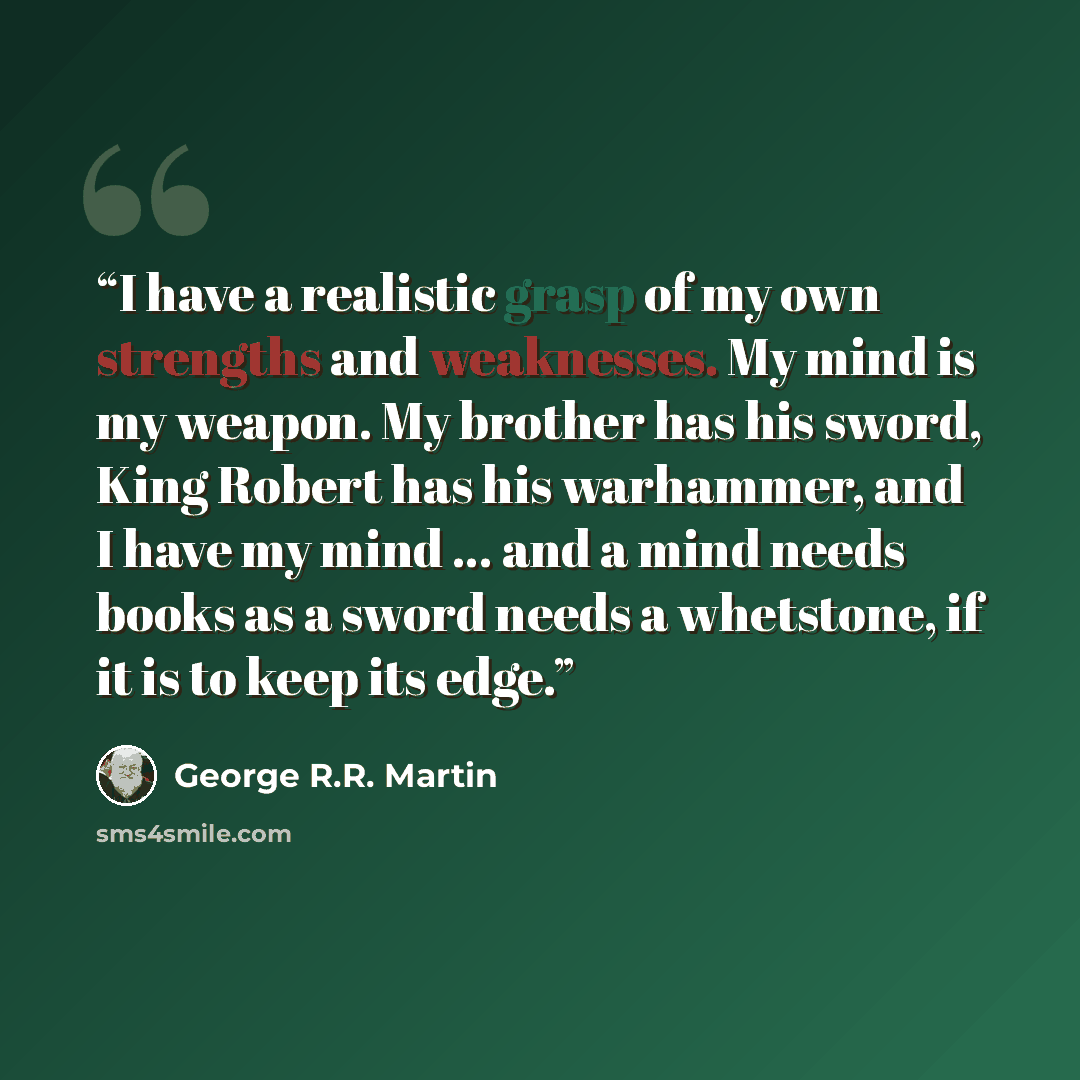 “I have a realistic grasp of my own strengths and weaknesses. My mind is my weapon. My brother has his sword, King Robert has his warhammer, and I have my mind … and a mind needs books as a sword needs a whetstone, if it is to keep its edge.” quote by George R.R. Martin