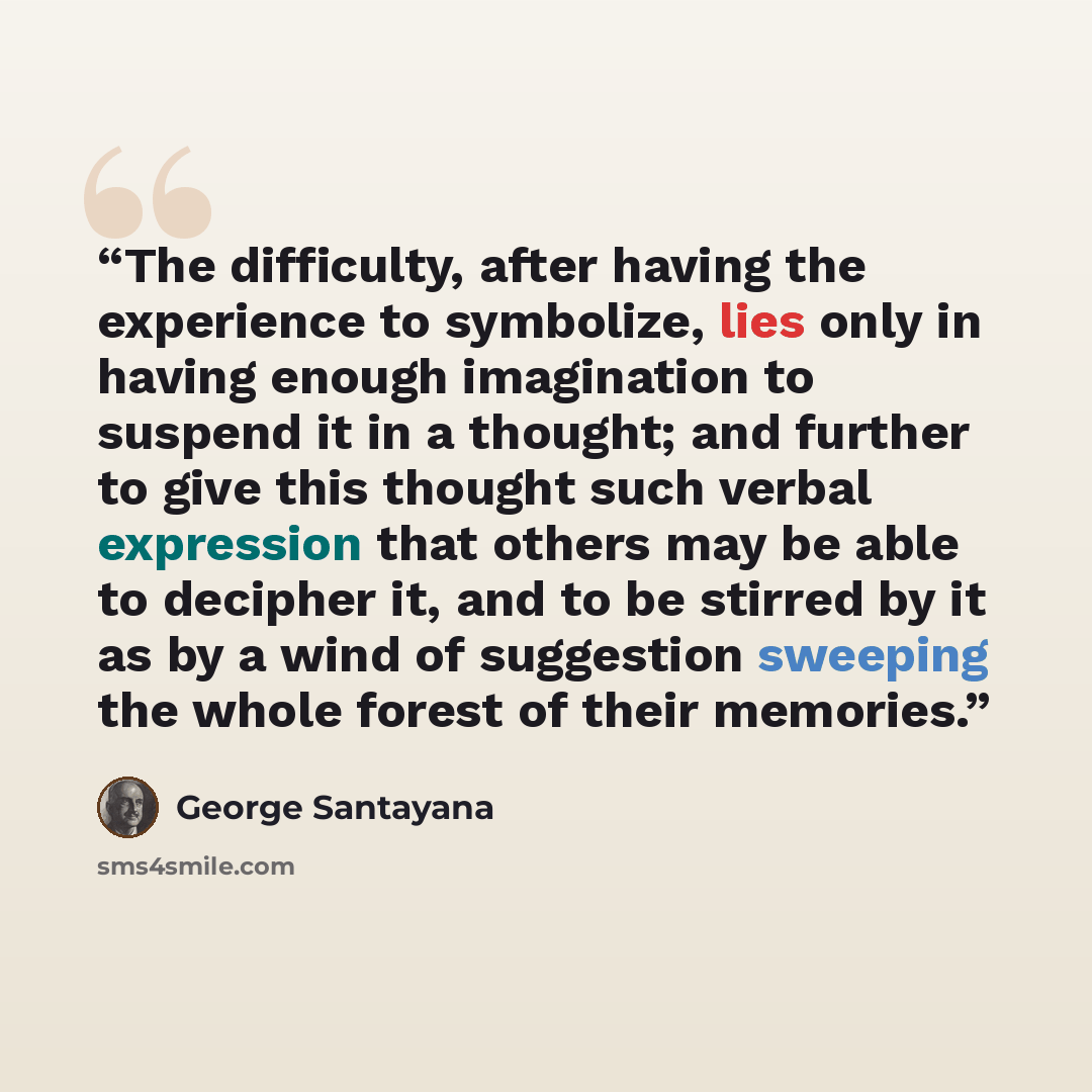 “The difficulty, after having the experience to symbolize, lies only in having enough imagination to suspend it in a thought; and further to give this thought such verbal expression that others may be able to decipher it, and to be stirred by it as by a wind of suggestion sweeping the whole forest…” quote by George Santayana