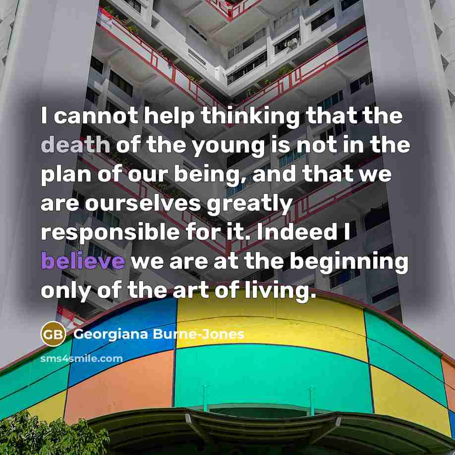 “I cannot help thinking that the death of the young is not in the plan of our being, and that we are ourselves greatly responsible for it. Indeed I believe we are at the beginning only of the art of living.” quote by Georgiana Burne-Jones