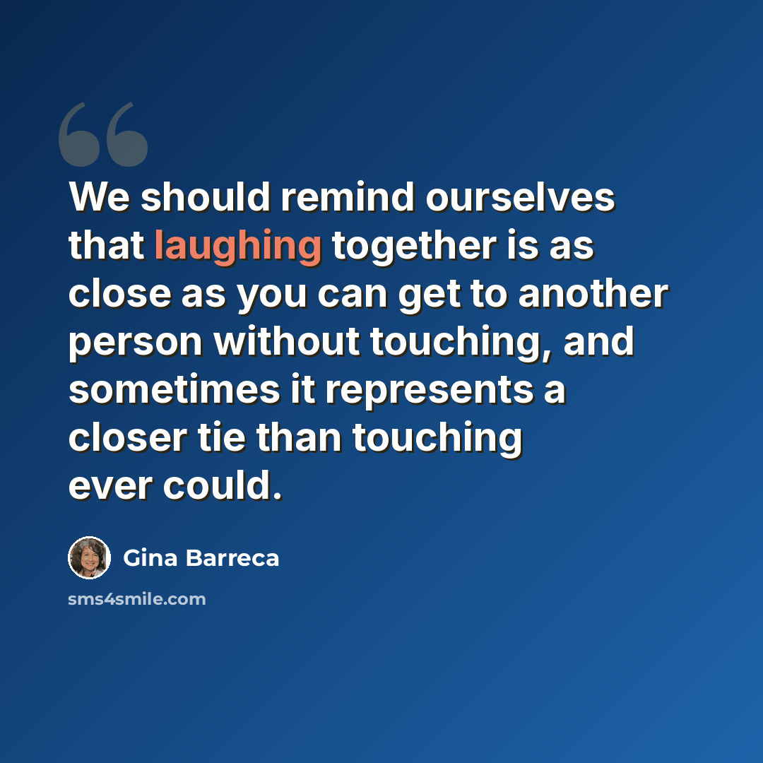 “We should remind ourselves that laughing together is as close as you can get to another person without touching, and sometimes it represents a closer tie than touching ever could.” quote by Gina Barreca