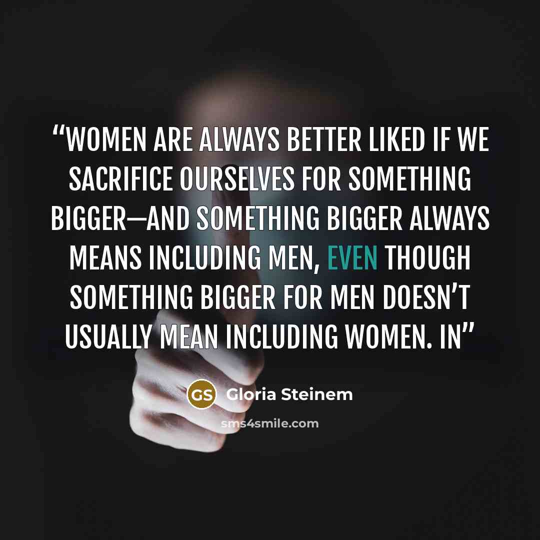 “Women are always better liked if we sacrifice ourselves for something bigger—and something bigger always means including men, even though something bigger for men doesn’t usually mean including women. In” quote by Gloria Steinem