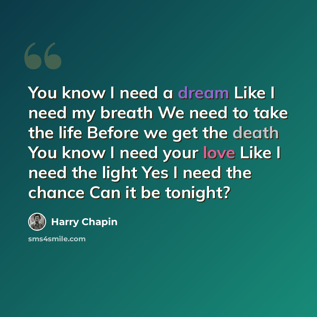 “You know I need a dream Like I need my breath We need to take the life Before we get the death You know I need your love Like I need the light Yes I need the chance Can it be tonight?” quote by Harry Chapin