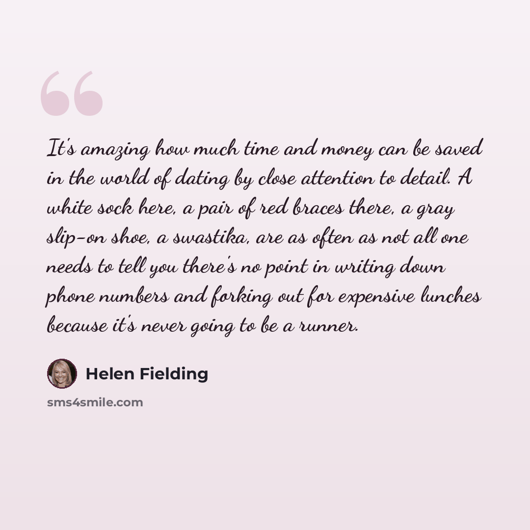 “It's amazing how much time and money can be saved in the world of dating by close attention to detail. A white sock here, a pair of red braces there, a gray slip-on shoe, a swastika, are as often as not all one needs to tell you there's no point in writing down phone numbers and forking out for…” quote by Helen Fielding