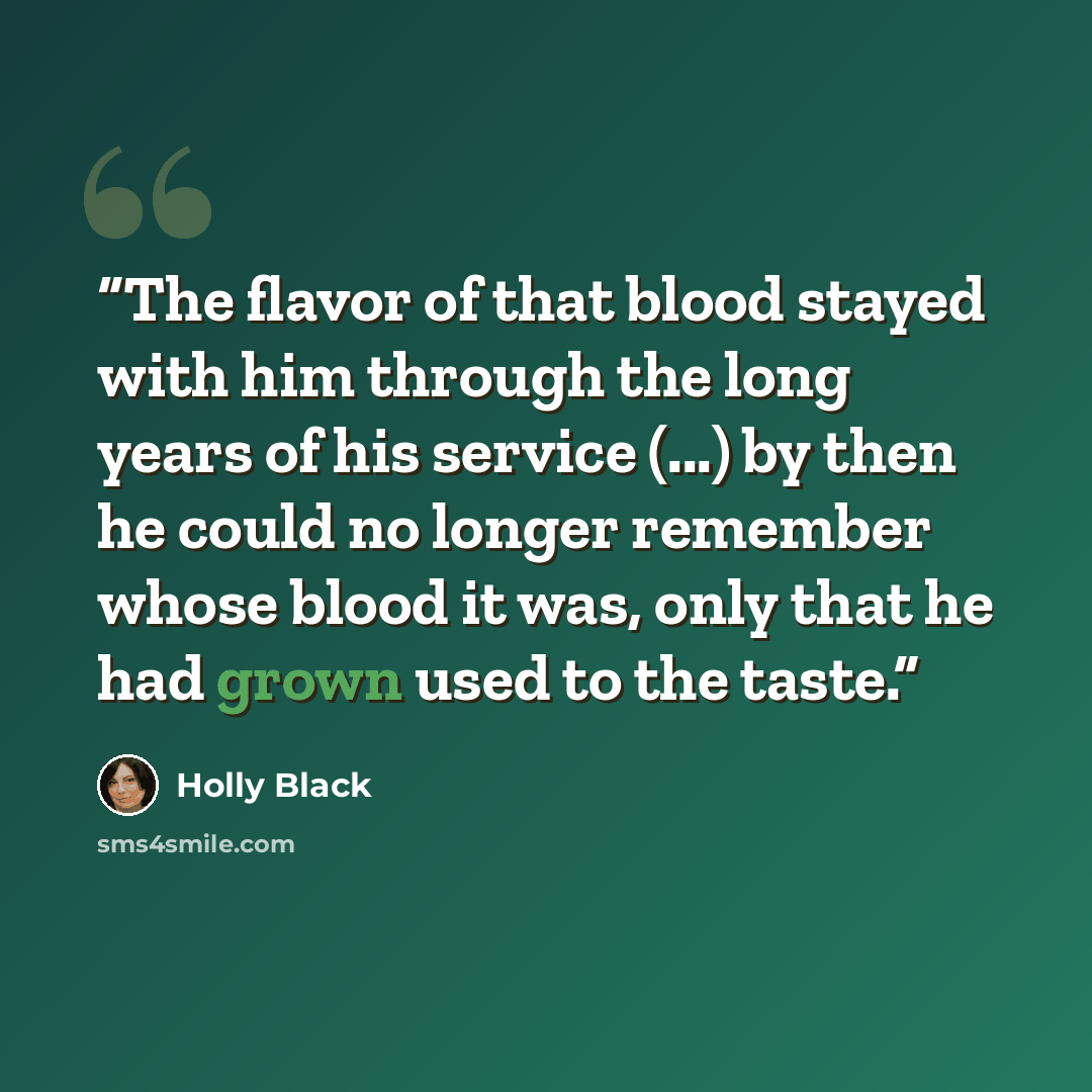 “The flavor of that blood stayed with him through the long years of his service (...) by then he could no longer remember whose blood it was, only that he had grown used to the taste.” quote by Holly Black