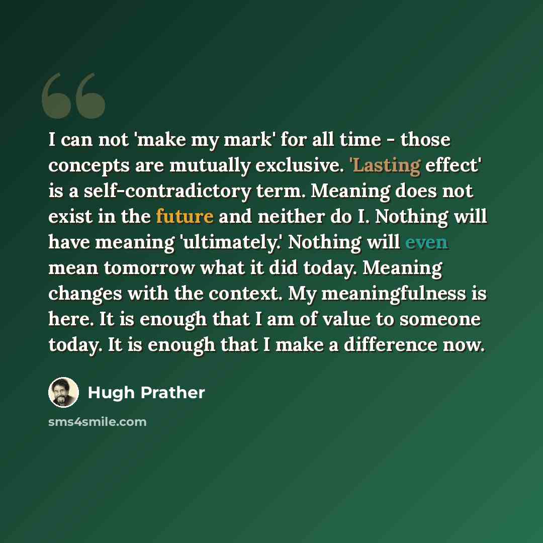 “I can not 'make my mark' for all time - those concepts are mutually exclusive. 'Lasting effect' is a self-contradictory term. Meaning does not exist in the future and neither do I. Nothing will have meaning 'ultimately.' Nothing will even mean tomorrow what it did today. Meaning changes with the…” quote by Hugh Prather