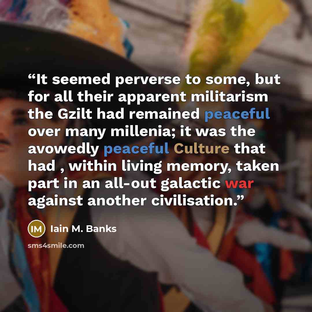 “It seemed perverse to some, but for all their apparent militarism the Gzilt had remained peaceful over many millenia; it was the avowedly peaceful Culture that had , within living memory, taken part in an all-out galactic war against another civilisation.” quote by Iain M. Banks