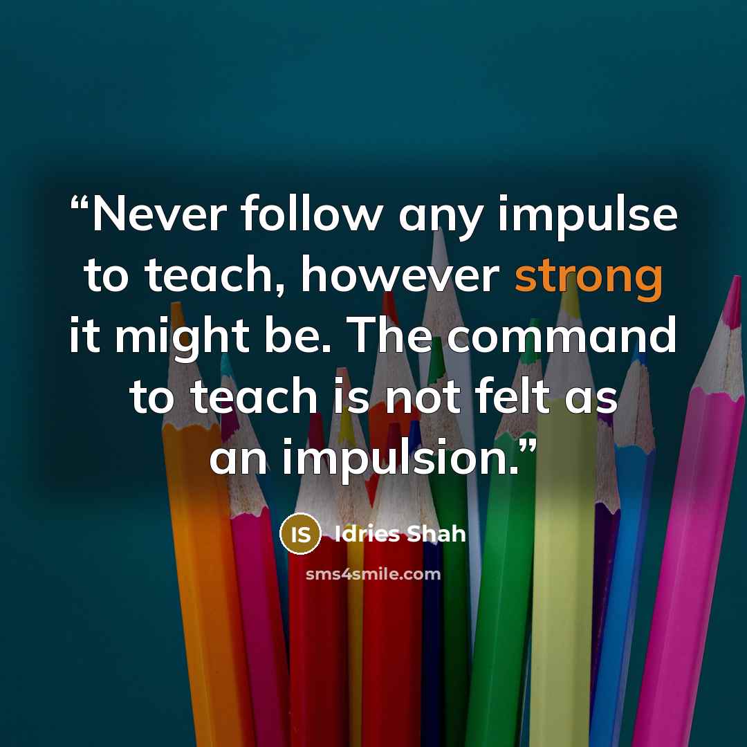 “Never follow any impulse to teach, however strong it might be. The command to teach is not felt as an impulsion.” quote by Idries Shah
