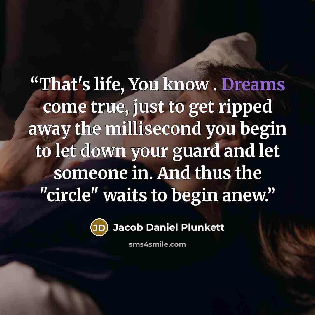 “That's life, You know . Dreams come true, just to get ripped away the millisecond you begin to let down your guard and let someone in. And thus the "circle" waits to begin anew.” quote by Jacob Daniel Plunkett