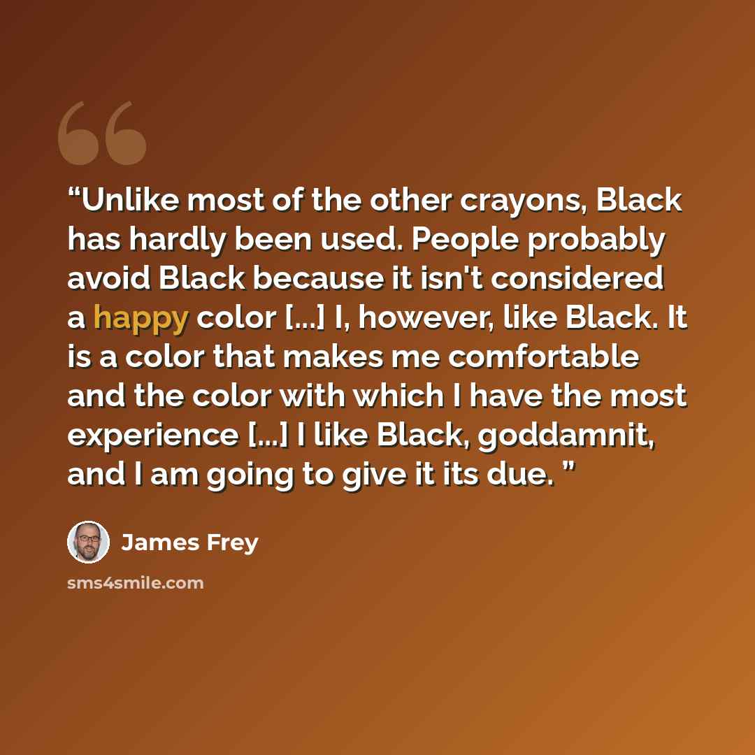“Unlike most of the other crayons, Black has hardly been used. People probably avoid Black because it isn't considered a happy color [...] I, however, like Black. It is a color that makes me comfortable and the color with which I have the most experience [...] I like Black, goddamnit, and I am…” quote by James Frey