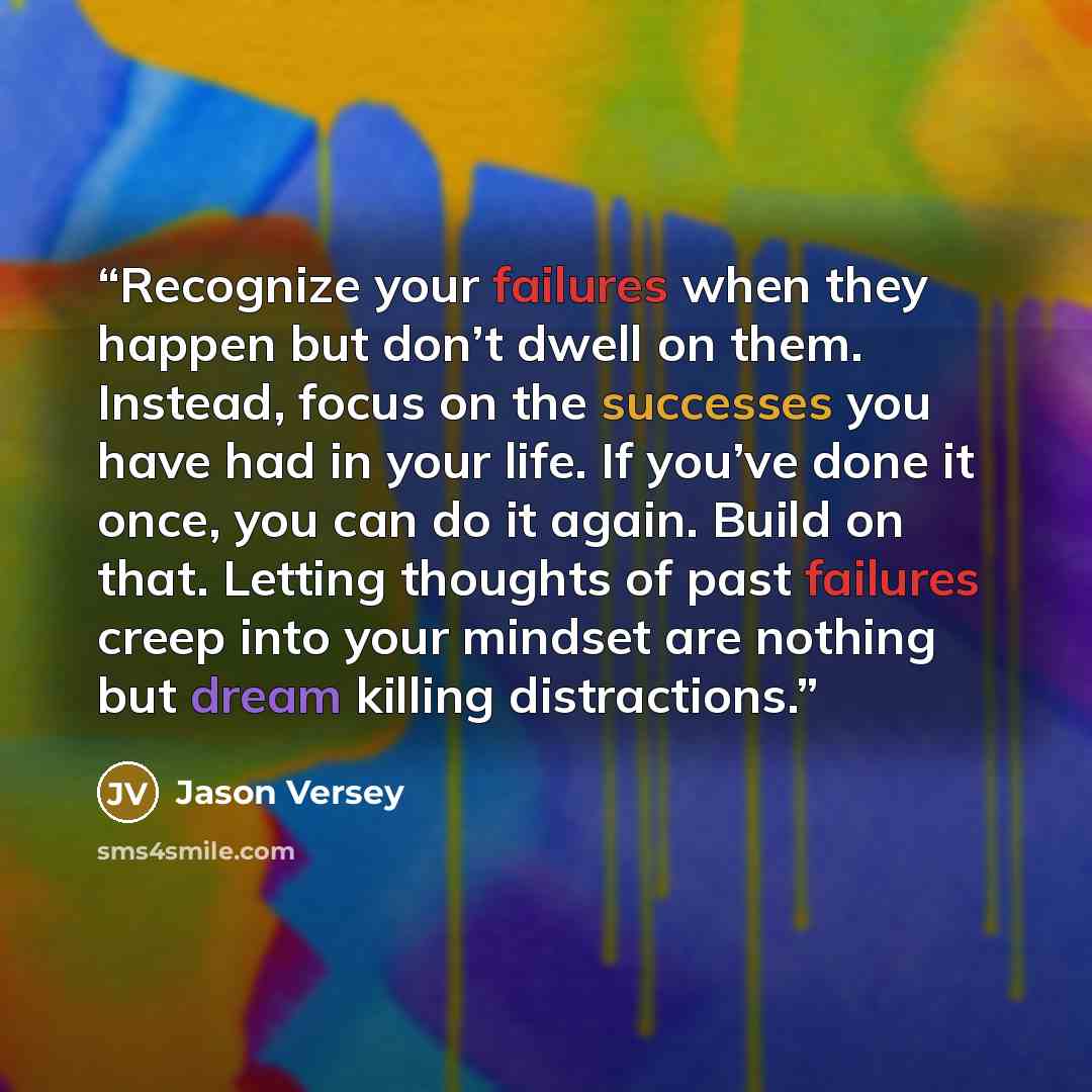 “Recognize your failures when they happen but don’t dwell on them. Instead, focus on the successes you have had in your life. If you’ve done it once, you can do it again. Build on that. Letting thoughts of past failures creep into your mindset are nothing but dream killing distractions.” quote by Jason Versey