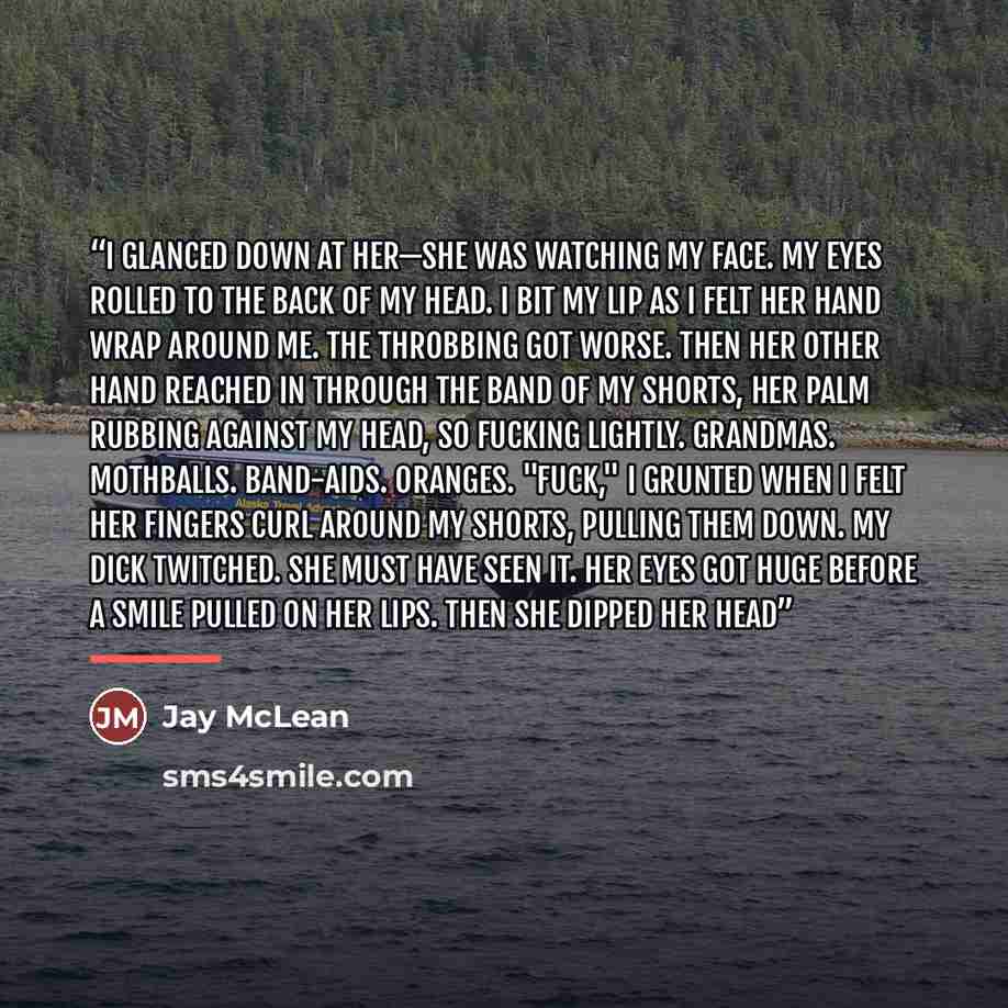 “I glanced down at her—she was watching my face. My eyes rolled to the back of my head. I bit my lip as I felt her hand wrap around me. The throbbing got worse. Then her other hand reached in through the band of my shorts, her palm rubbing against my head, so fucking lightly. Grandmas. Mothballs…” quote by Jay McLean