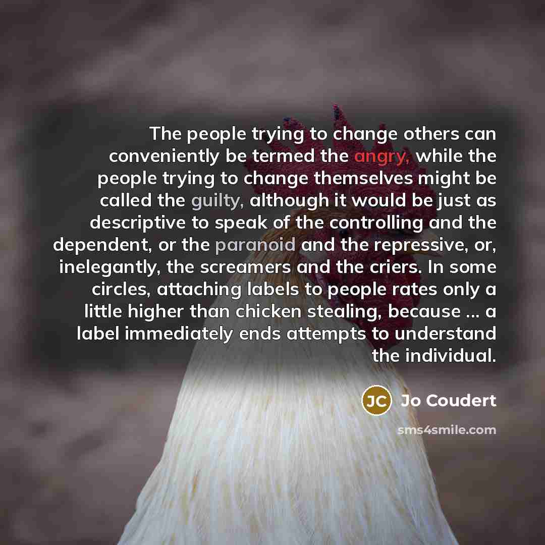 “The people trying to change others can conveniently be termed the angry, while the people trying to change themselves might be called the guilty, although it would be just as descriptive to speak of the controlling and the dependent, or the paranoid and the repressive, or, inelegantly, the…” quote by Jo Coudert