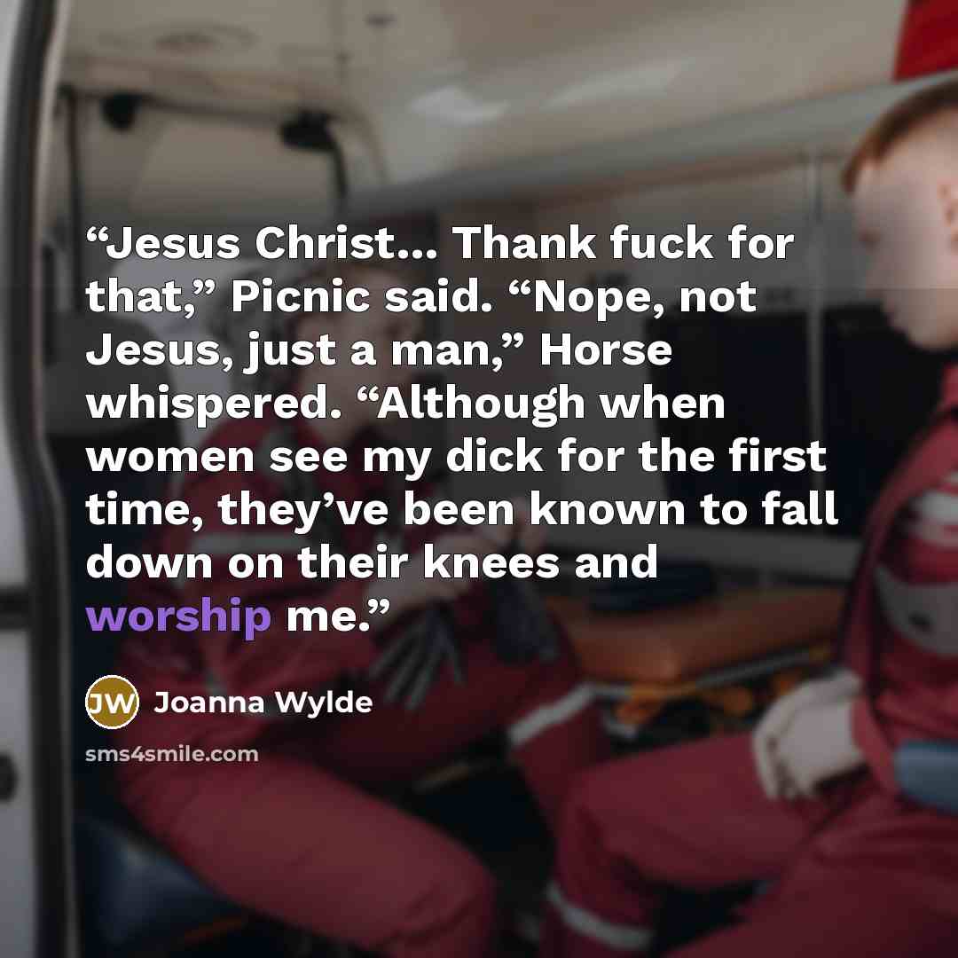 “Jesus Christ… Thank fuck for that,” Picnic said. “Nope, not Jesus, just a man,” Horse whispered. “Although when women see my dick for the first time, they’ve been known to fall down on their knees and worship me.” quote by Joanna Wylde