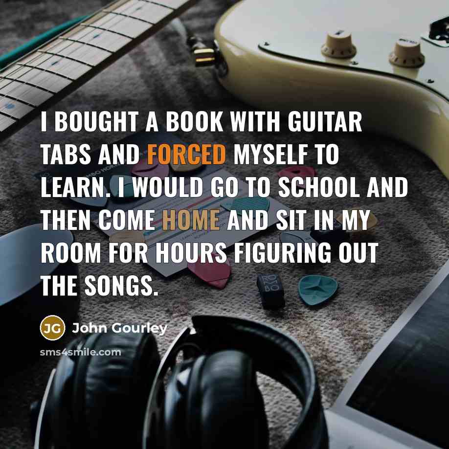 “I bought a book with guitar tabs and forced myself to learn. I would go to school and then come home and sit in my room for hours figuring out the songs.” quote by John Gourley