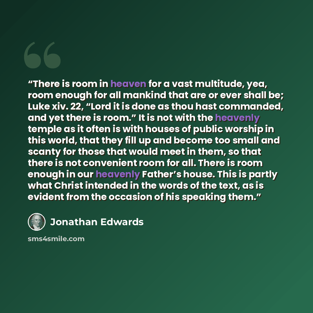 “There is room in heaven for a vast multitude, yea, room enough for all mankind that are or ever shall be; Luke xiv. 22, “Lord it is done as thou hast commanded, and yet there is room.” It is not with the heavenly temple as it often is with houses of public worship in this world, that they fill up…” quote by Jonathan Edwards
