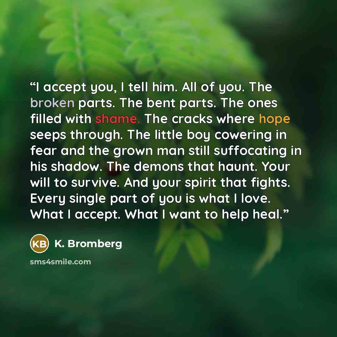 “I accept you, I tell him. All of you. The broken parts. The bent parts. The ones filled with shame. The cracks where hope seeps through. The little boy cowering in fear and the grown man still suffocating in his shadow. The demons that haunt. Your will to survive. And your spirit that fights…” quote by K. Bromberg